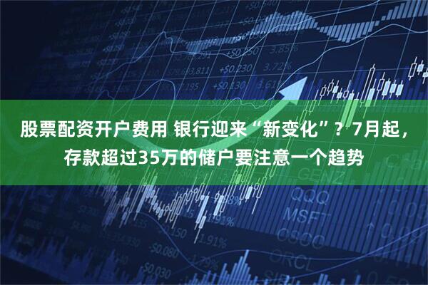 股票配资开户费用 银行迎来“新变化”？7月起，存款超过35万的储户要注意一个趋势