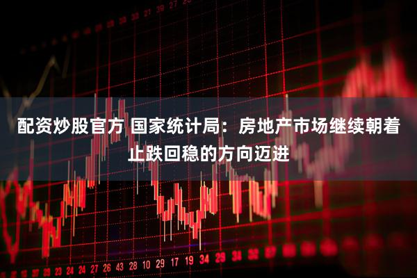 配资炒股官方 国家统计局：房地产市场继续朝着止跌回稳的方向迈进