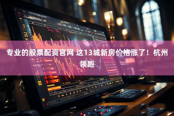 专业的股票配资官网 这13城新房价格涨了！杭州领跑