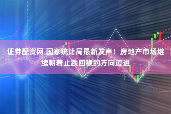 证劵配资网 国家统计局最新发声！房地产市场继续朝着止跌回稳的方向迈进