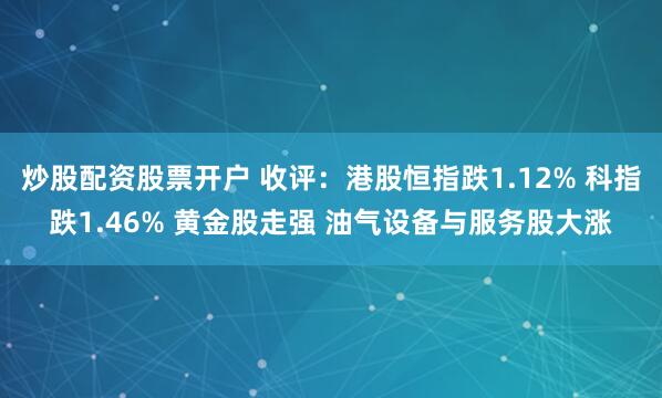炒股配资股票开户 收评：港股恒指跌1.12% 科指跌1.46% 黄金股走强 油气设备与服务股大涨