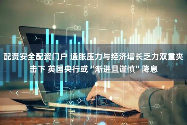 配资安全配资门户 通胀压力与经济增长乏力双重夹击下 英国央行或“渐进且谨慎”降息