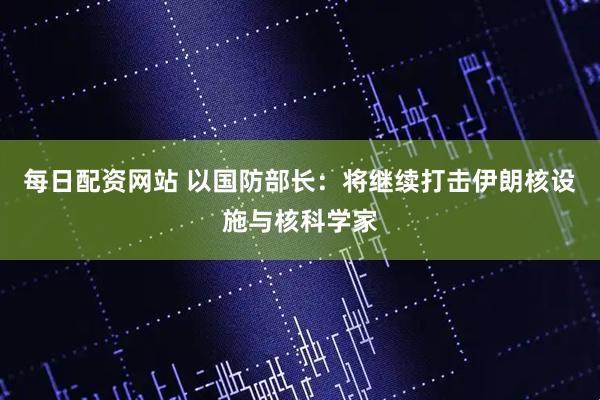 每日配资网站 以国防部长：将继续打击伊朗核设施与核科学家