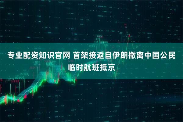专业配资知识官网 首架接返自伊朗撤离中国公民临时航班抵京