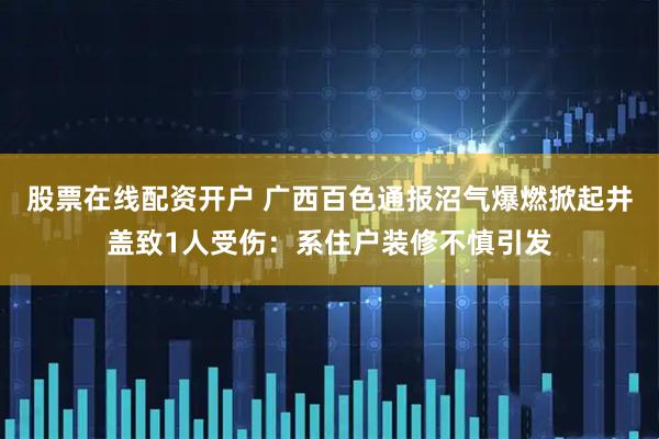 股票在线配资开户 广西百色通报沼气爆燃掀起井盖致1人受伤：系住户装修不慎引发