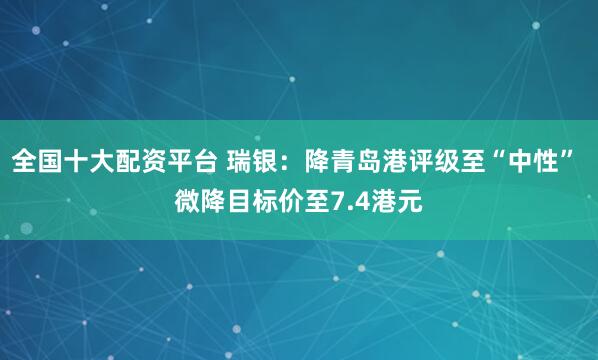 全国十大配资平台 瑞银：降青岛港评级至“中性” 微降目标价至7.4港元