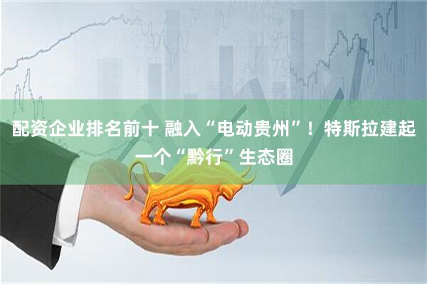 配资企业排名前十 融入“电动贵州”！特斯拉建起一个“黔行”生态圈