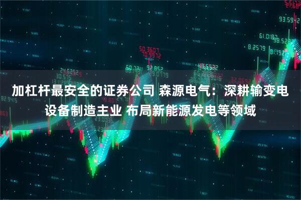 加杠杆最安全的证券公司 森源电气：深耕输变电设备制造主业 布局新能源发电等领域