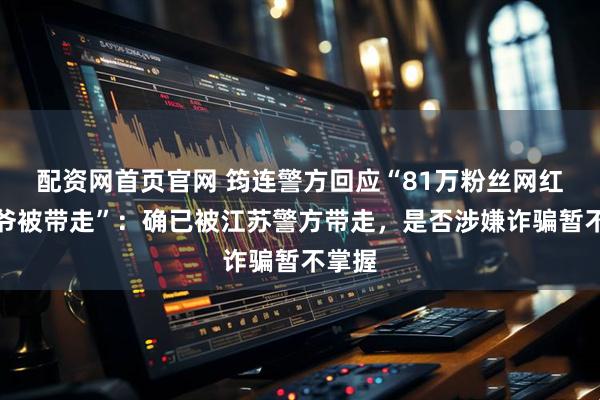 配资网首页官网 筠连警方回应“81万粉丝网红小四爷被带走”：确已被江苏警方带走，是否涉嫌诈骗暂不掌握