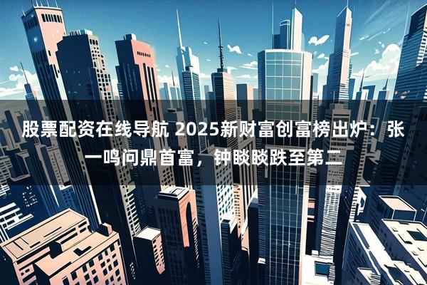 股票配资在线导航 2025新财富创富榜出炉：张一鸣问鼎首富，钟睒睒跌至第二