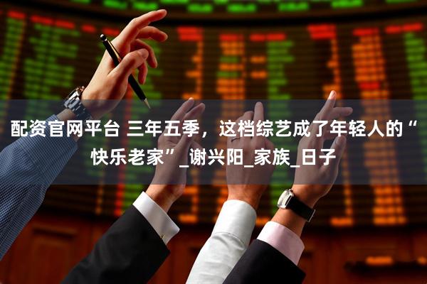 配资官网平台 三年五季，这档综艺成了年轻人的“快乐老家”_谢兴阳_家族_日子