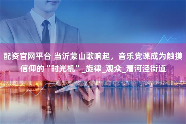 配资官网平台 当沂蒙山歌响起，音乐党课成为触摸信仰的“时光机”_旋律_观众_漕河泾街道