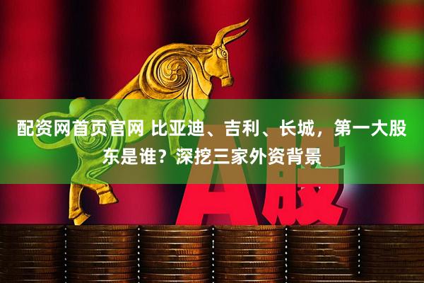 配资网首页官网 比亚迪、吉利、长城，第一大股东是谁？深挖三家外资背景