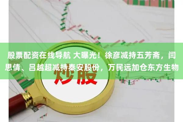 股票配资在线导航 大曝光！徐彦减持五芳斋，闫思倩、吕越超减持秦安股份，万民远加仓东方生物