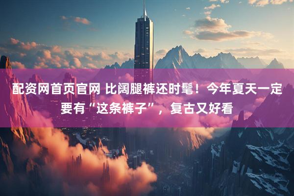 配资网首页官网 比阔腿裤还时髦！今年夏天一定要有“这条裤子”，复古又好看