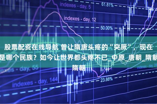 股票配资在线导航 曾让隋唐头疼的“突厥”，现在是哪个民族？如今让世界都头疼不已_中原_唐朝_隋朝
