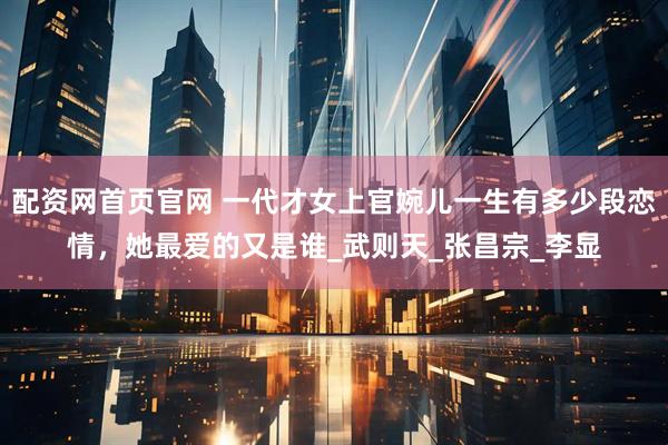 配资网首页官网 一代才女上官婉儿一生有多少段恋情，她最爱的又是谁_武则天_张昌宗_李显