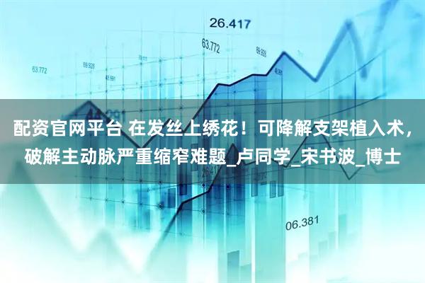 配资官网平台 在发丝上绣花！可降解支架植入术，破解主动脉严重缩窄难题_卢同学_宋书波_博士