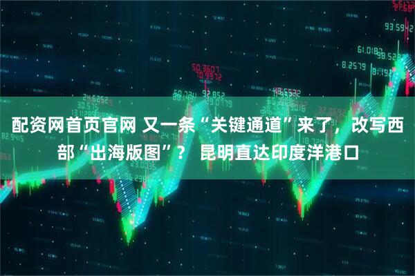 配资网首页官网 又一条“关键通道”来了，改写西部“出海版图”？ 昆明直达印度洋港口