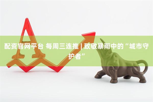 配资官网平台 每周三连推 | 致敬暴雨中的“城市守护者”