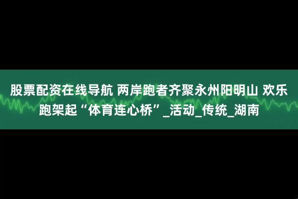 股票配资在线导航 两岸跑者齐聚永州阳明山 欢乐跑架起“体育连心桥”_活动_传统_湖南