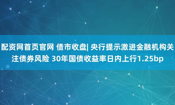 配资网首页官网 债市收盘| 央行提示激进金融机构关注债券风险 30年国债收益率日内上行1.25bp