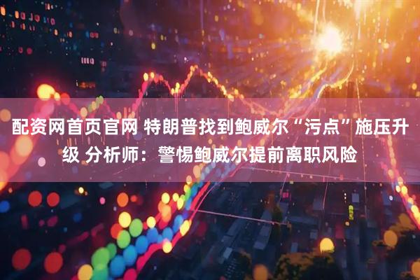 配资网首页官网 特朗普找到鲍威尔“污点”施压升级 分析师：警惕鲍威尔提前离职风险