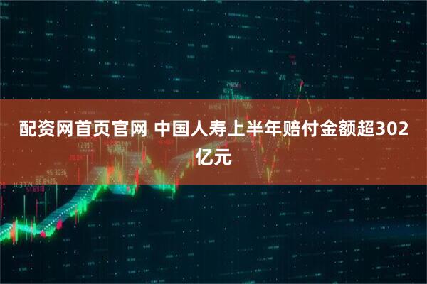 配资网首页官网 中国人寿上半年赔付金额超302亿元
