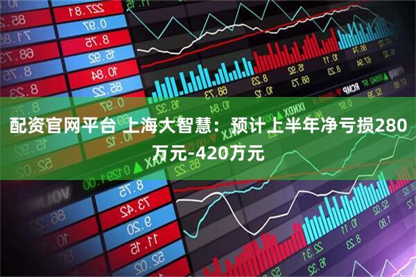 配资官网平台 上海大智慧：预计上半年净亏损280万元-420万元