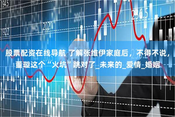 股票配资在线导航 了解张维伊家庭后，不得不说，董璇这个“火坑”跳对了_未来的_爱情_婚姻