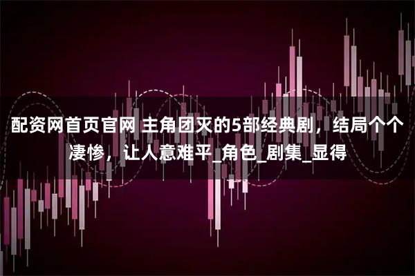 配资网首页官网 主角团灭的5部经典剧，结局个个凄惨，让人意难平_角色_剧集_显得
