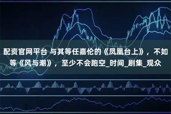 配资官网平台 与其等任嘉伦的《凤凰台上》，不如等《风与潮》，至少不会跑空_时间_剧集_观众