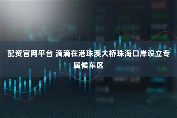 配资官网平台 滴滴在港珠澳大桥珠海口岸设立专属候车区