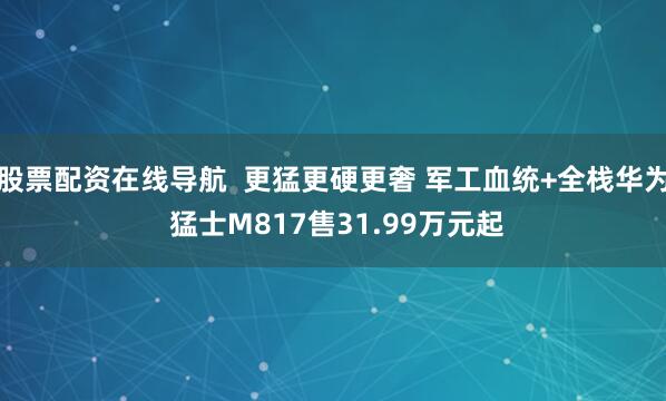股票配资在线导航  更猛更硬更奢 军工血统+全栈华为 猛士M817售31.99万元起