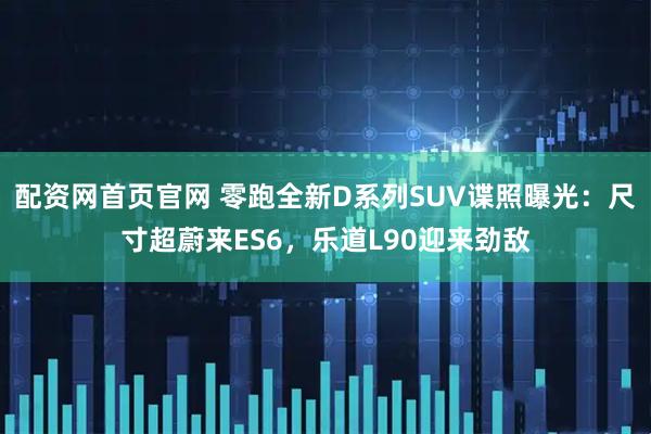 配资网首页官网 零跑全新D系列SUV谍照曝光：尺寸超蔚来ES6，乐道L90迎来劲敌