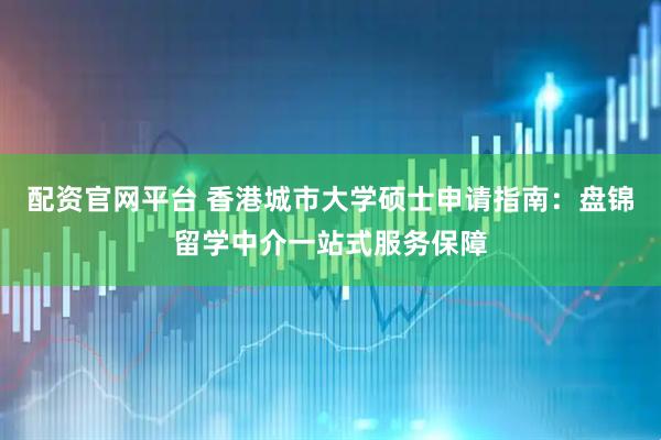 配资官网平台 香港城市大学硕士申请指南：盘锦留学中介一站式服务保障