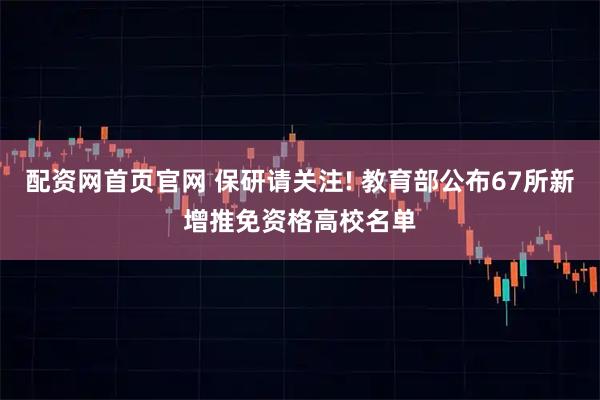 配资网首页官网 保研请关注! 教育部公布67所新增推免资格高校名单