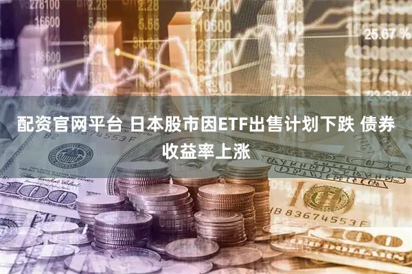 配资官网平台 日本股市因ETF出售计划下跌 债券收益率上涨