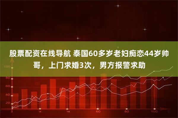 股票配资在线导航 泰国60多岁老妇痴恋44岁帅哥，上门求婚3次，男方报警求助