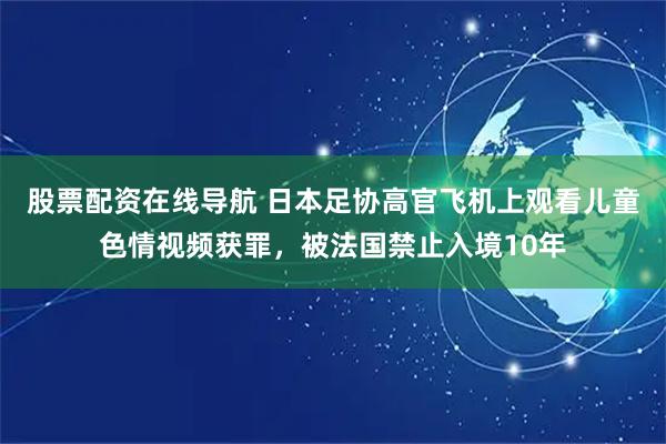 股票配资在线导航 日本足协高官飞机上观看儿童色情视频获罪，被法国禁止入境10年